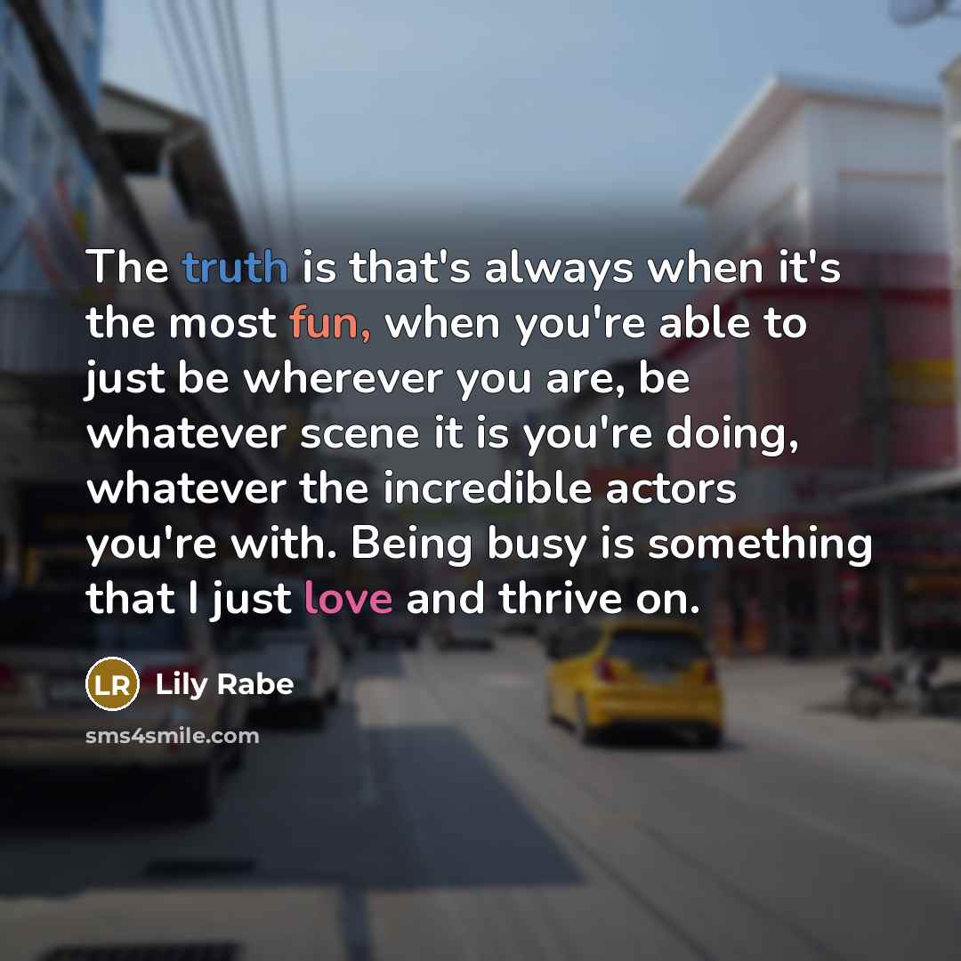 “The truth is that's always when it's the most fun, when you're able to just be wherever you are, be whatever scene it is you're doing, whatever the incredible actors you're with. Being busy is something that I just love and thrive on.” quote by Lily Rabe
