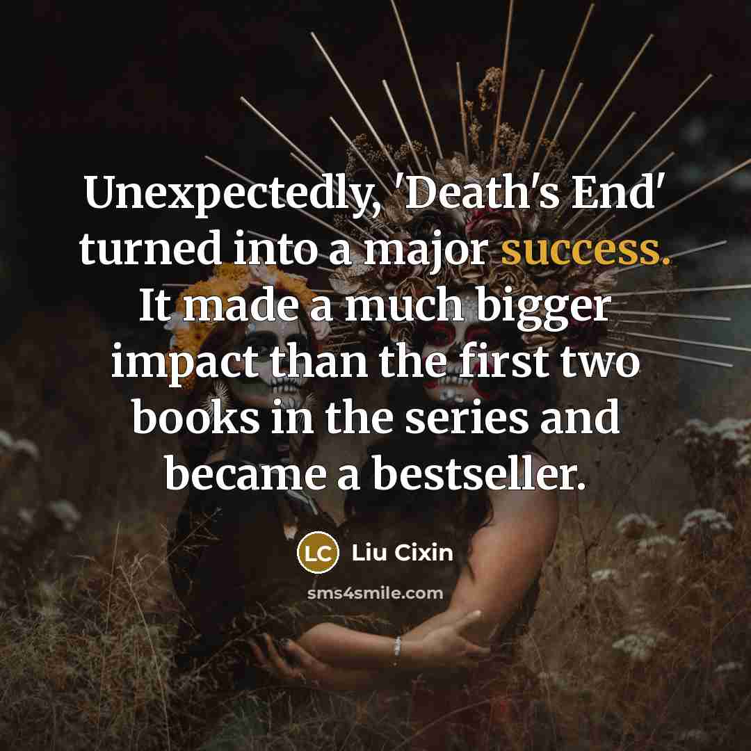 “Unexpectedly, 'Death's End' turned into a major success. It made a much bigger impact than the first two books in the series and became a bestseller.” quote by Liu Cixin