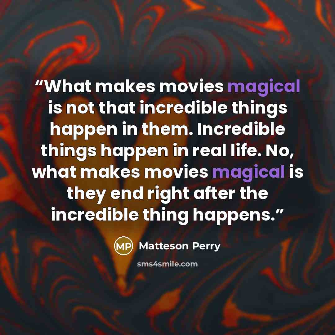 “What makes movies magical is not that incredible things happen in them. Incredible things happen in real life. No, what makes movies magical is they end right after the incredible thing happens.” quote by Matteson Perry