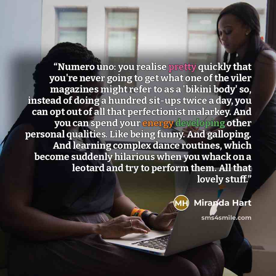 “Numero uno: you realise pretty quickly that you're never going to get what one of the viler magazines might refer to as a 'bikini body' so, instead of doing a hundred sit-ups twice a day, you can opt out of all that perfectionist malarkey. And you can spend your energy developing other personal…” quote by Miranda Hart