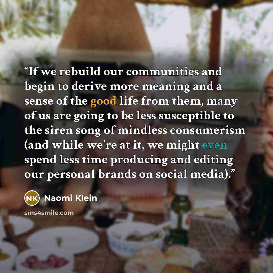 “If we rebuild our communities and begin to derive more meaning and a sense of the good life from them, many of us are going to be less susceptible to the siren song of mindless consumerism (and while we're at it, we might even spend less time producing and editing our personal brands on social…” quote by Naomi Klein