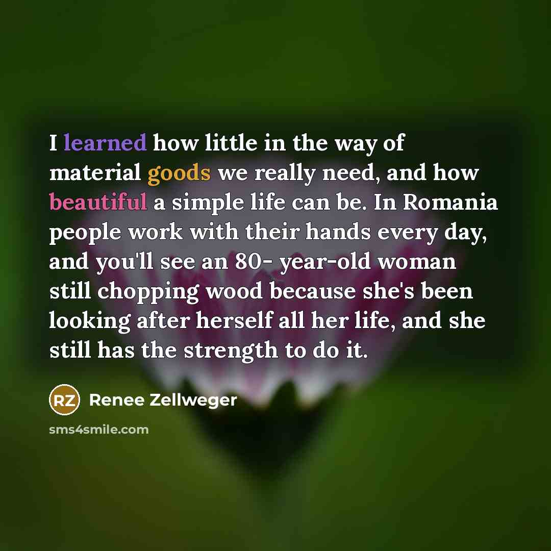 “I learned how little in the way of material goods we really need, and how beautiful a simple life can be. In Romania people work with their hands every day, and you'll see an 80- year-old woman still chopping wood because she's been looking after herself all her life, and she still has the…” quote by Renee Zellweger
