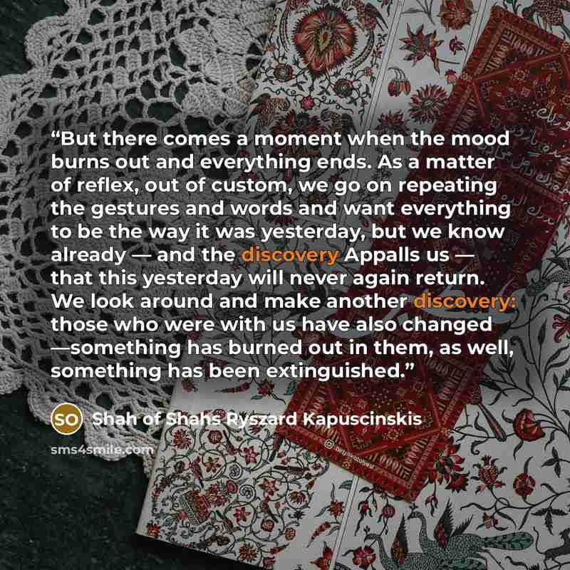 “But there comes a moment when the mood burns out and everything ends. As a matter of reflex, out of custom, we go on repeating the gestures and words and want everything to be the way it was yesterday, but we know already — and the discovery Appalls us — that this yesterday will never again…” quote by Shah of Shahs Ryszard Kapuscinskis