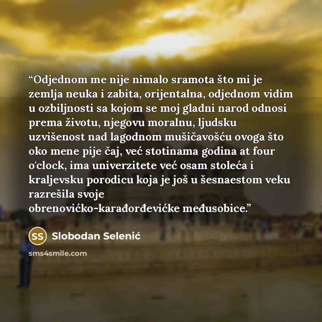 “Odjednom me nije nimalo sramota što mi je zemlja neuka i zabita, orijentalna, odjednom vidim u ozbiljnosti sa kojom se moj gladni narod odnosi prema životu, njegovu moralnu, ljudsku uzvišenost nad lagodnom mušičavošću ovoga što oko mene pije čaj, već stotinama godina at four o'clock, ima…” quote by Slobodan Selenić