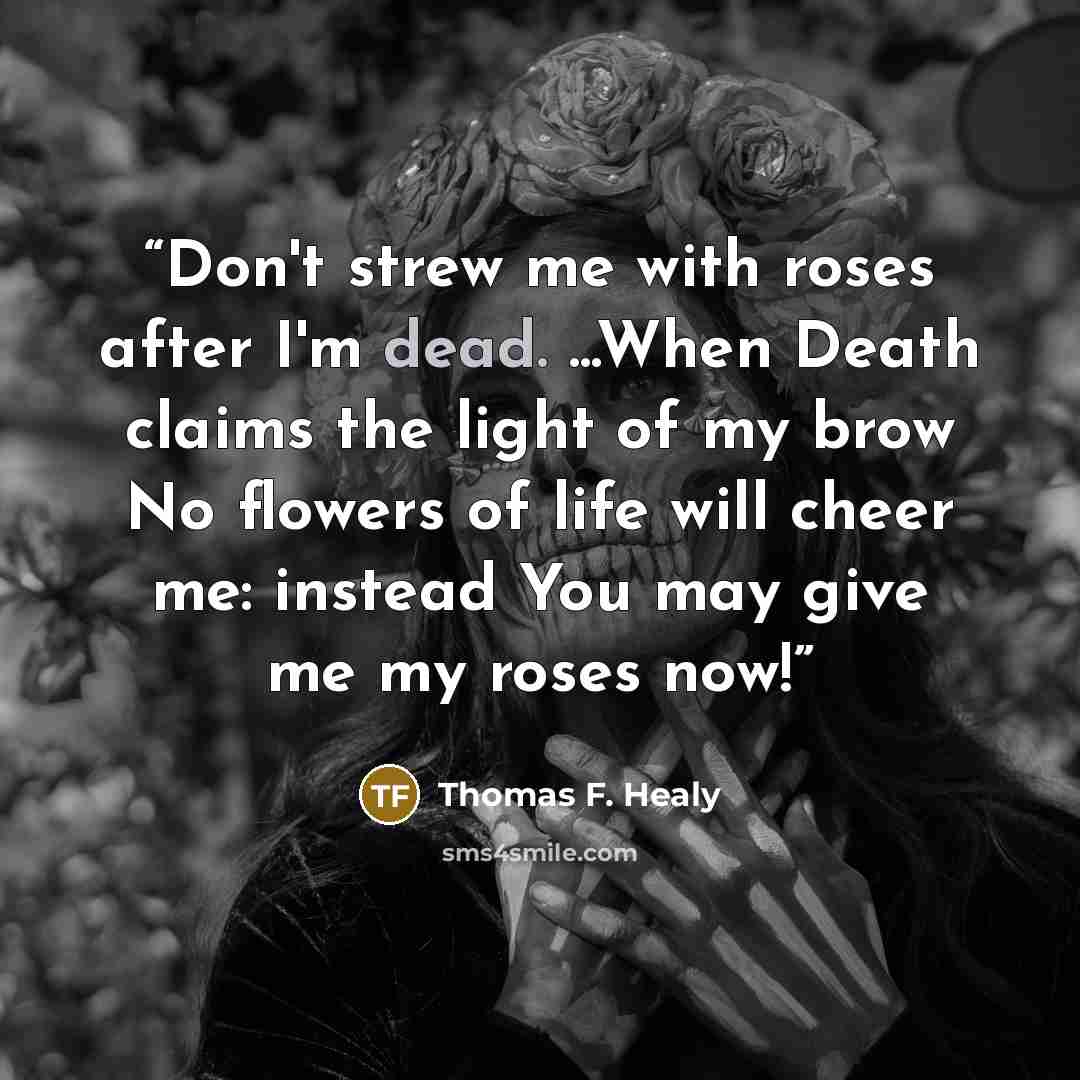 “Don't strew me with roses after I'm dead. ...When Death claims the light of my brow No flowers of life will cheer me: instead You may give me my roses now!” quote by Thomas F. Healy