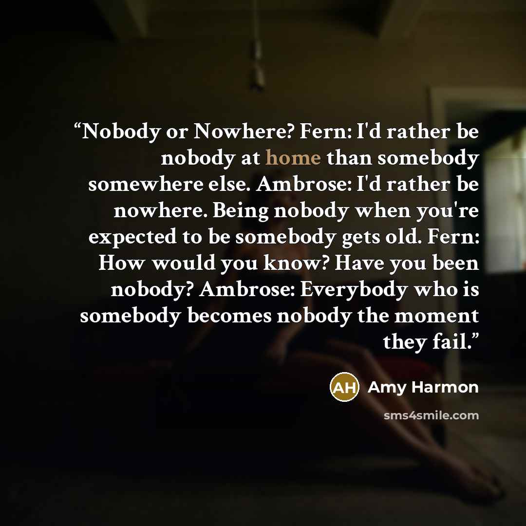 “Nobody or Nowhere? Fern: I'd rather be nobody at home than somebody somewhere else. Ambrose: I'd rather be nowhere. Being nobody when you're expected to be somebody gets old. Fern: How would you know? Have you been nobody? Ambrose: Everybody who is somebody becomes nobody the moment they fail.” quote by Amy Harmon