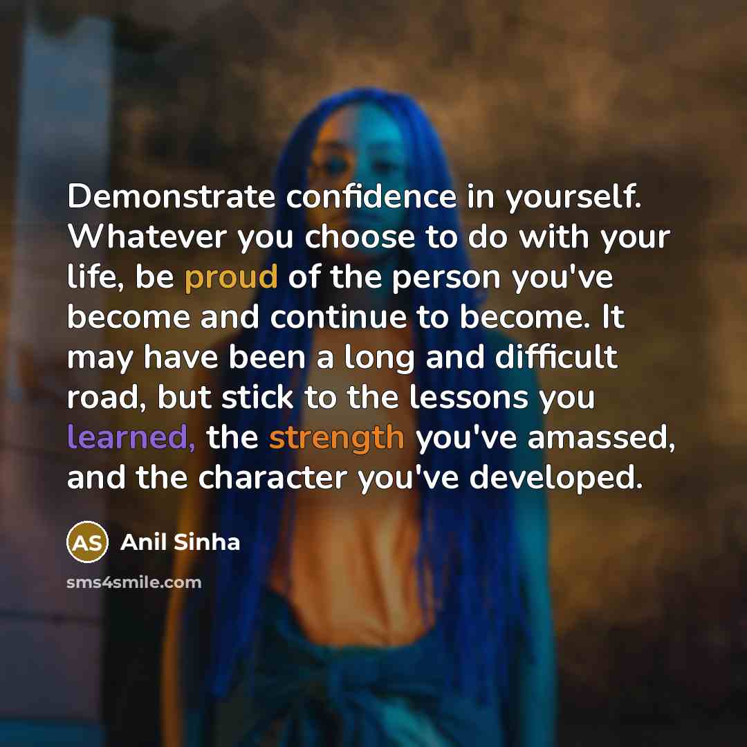 “Demonstrate confidence in yourself. Whatever you choose to do with your life, be proud of the person you've become and continue to become. It may have been a long and difficult road, but stick to the lessons you learned, the strength you've amassed, and the character you've developed.” quote by Anil Sinha