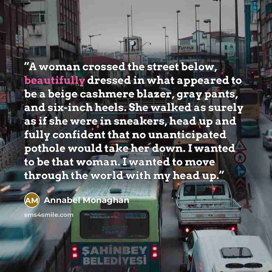 “A woman crossed the street below, beautifully dressed in what appeared to be a beige cashmere blazer, gray pants, and six-inch heels. She walked as surely as if she were in sneakers, head up and fully confident that no unanticipated pothole would take her down. I wanted to be that woman. I wanted…” quote by Annabel Monaghan