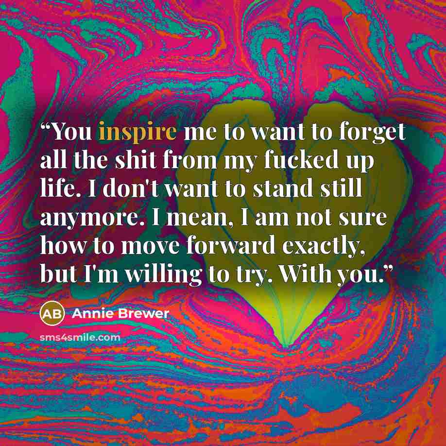 “You inspire me to want to forget all the shit from my fucked up life. I don't want to stand still anymore. I mean, I am not sure how to move forward exactly, but I'm willing to try. With you.” quote by Annie Brewer