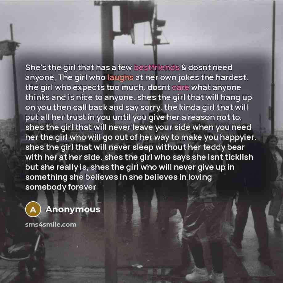 “She's the girl that has a few bestfriends & dosnt need anyone, The girl who laughs at her own jokes the hardest. the girl who expects too much. dosnt care what anyone thinks and is nice to anyone. shes the girl that will hang up on you then call back and say sorry. the kinda girl that will put all…” quote by Anonymous