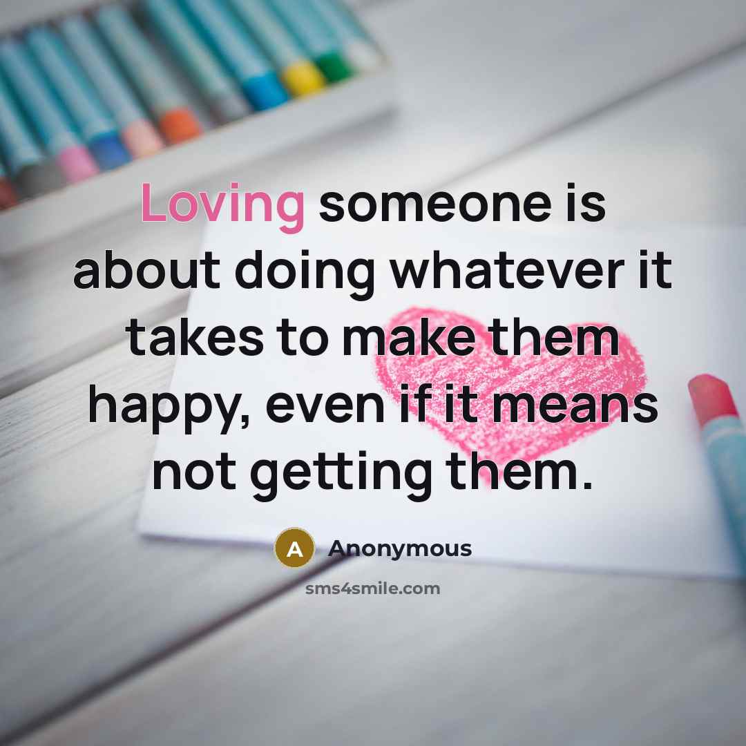 “Loving someone is about doing whatever it takes to make them happy, even if it means not getting them.” quote by Anonymous
