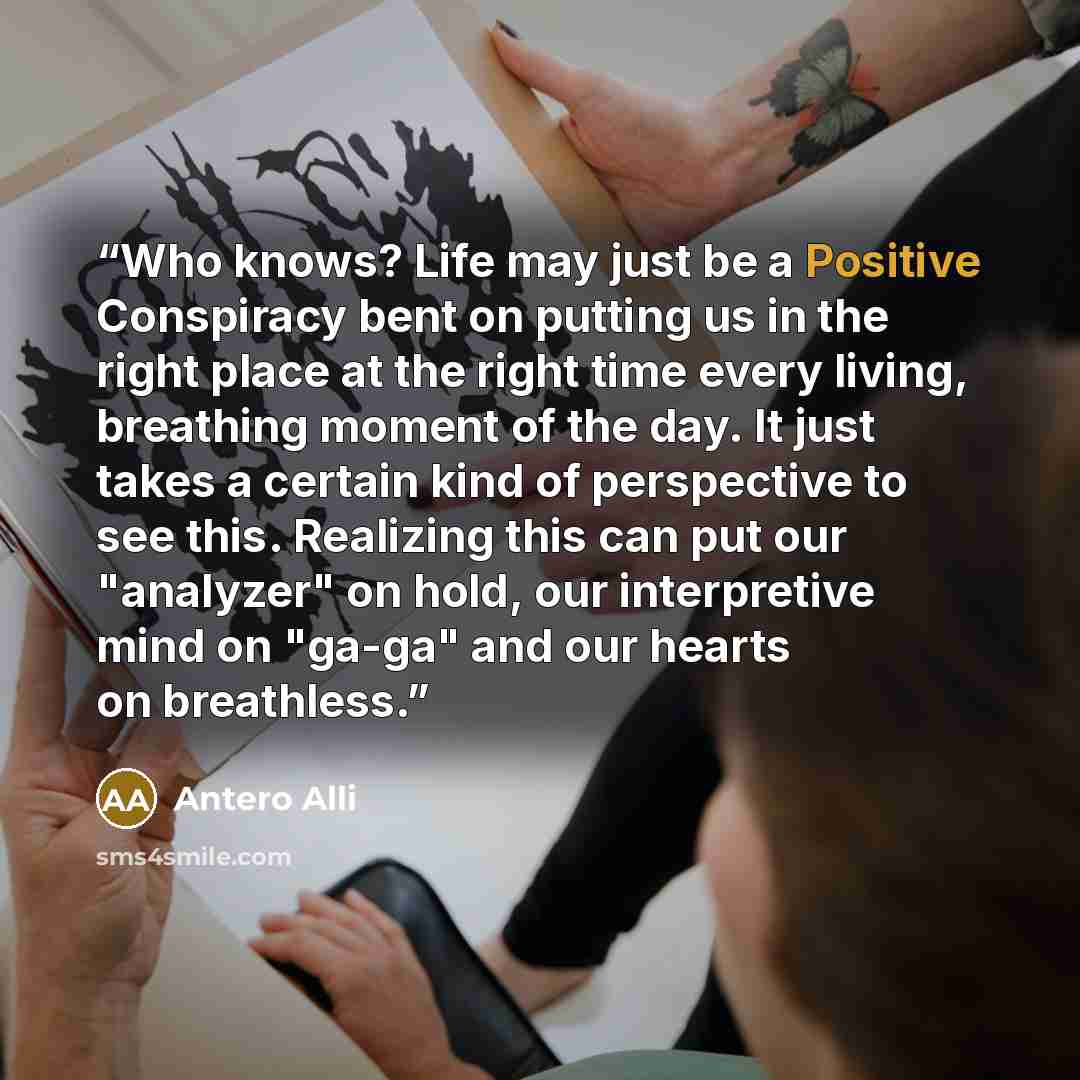 “Who knows? Life may just be a Positive Conspiracy bent on putting us in the right place at the right time every living, breathing moment of the day. It just takes a certain kind of perspective to see this. Realizing this can put our "analyzer" on hold, our interpretive mind on "ga-ga" and our…” quote by Antero Alli