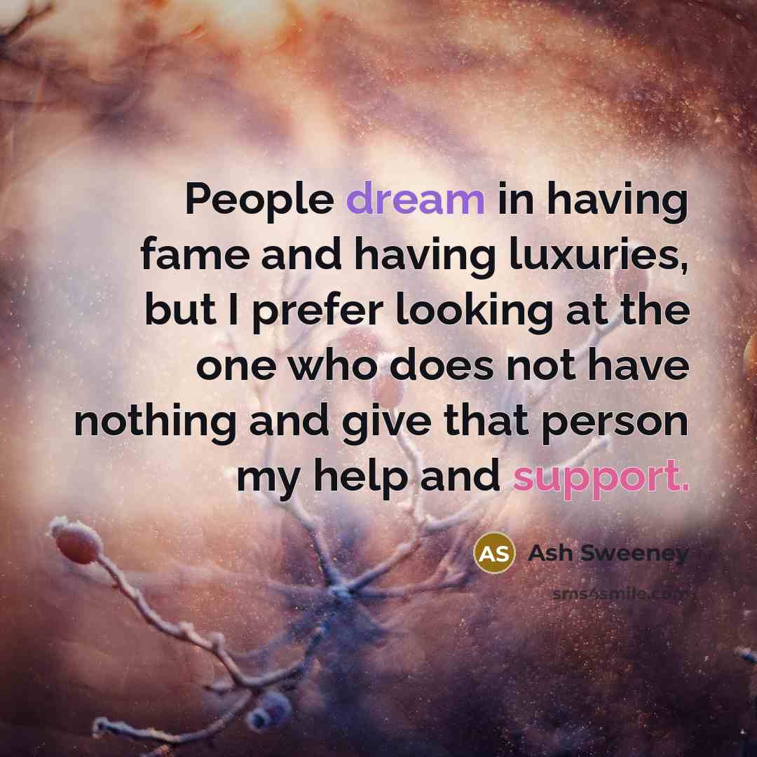 “People dream in having fame and having luxuries, but I prefer looking at the one who does not have nothing and give that person my help and support.” quote by Ash Sweeney