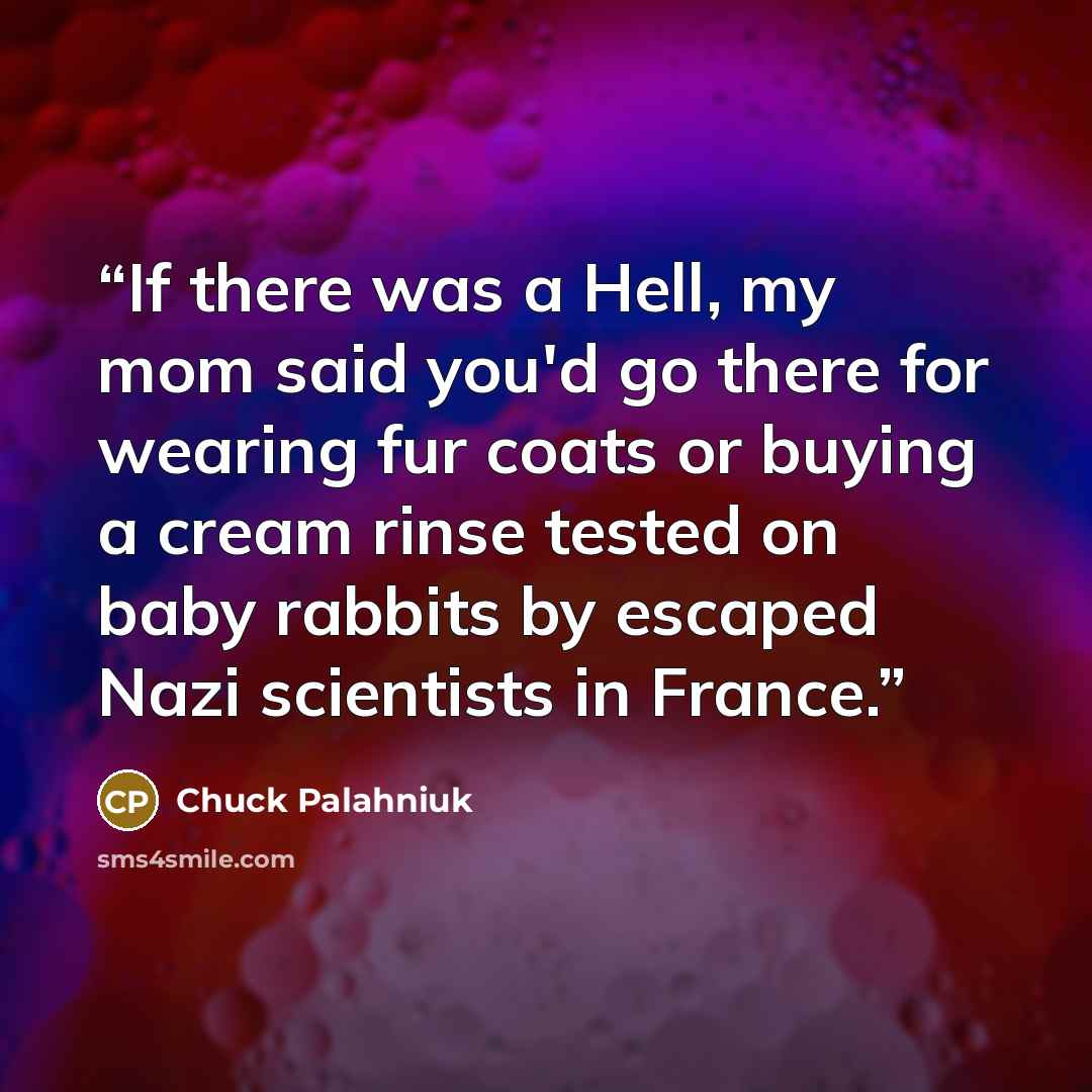 “If there was a Hell, my mom said you'd go there for wearing fur coats or buying a cream rinse tested on baby rabbits by escaped Nazi scientists in France.” quote by Chuck Palahniuk