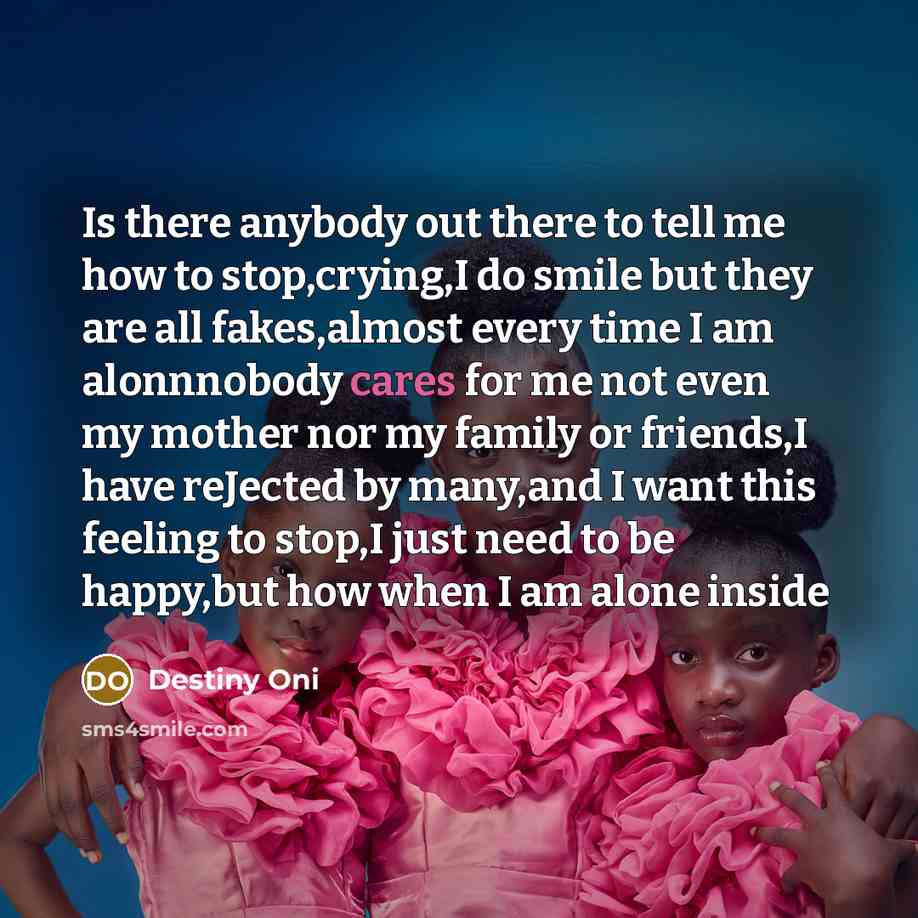 “Is there anybody out there to tell me how to stop,crying,I do smile but they are all fakes,almost every time I am alonnnobody cares for me not even my mother nor my family or friends,I have reJected by many,and I want this feeling to stop,I just need to be happy,but how when I am alone inside” quote by Destiny Oni