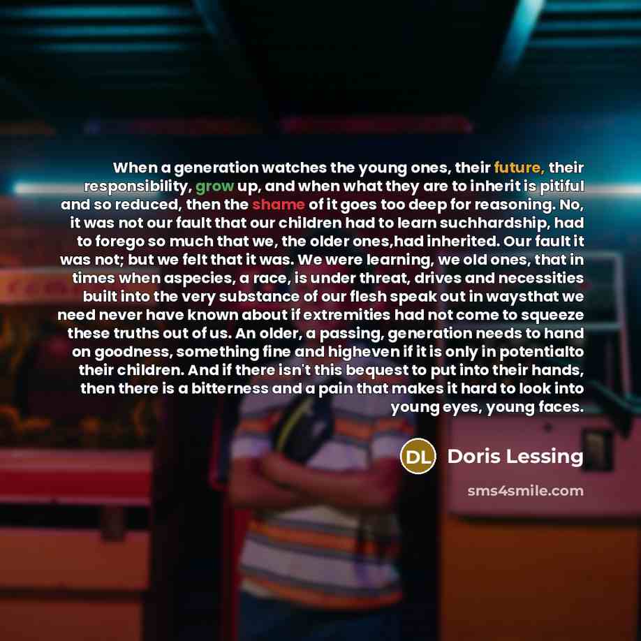 “When a generation watches the young ones, their future, their responsibility, grow up, and when what they are to inherit is pitiful and so reduced, then the shame of it goes too deep for reasoning. No, it was not our fault that our children had to learn suchhardship, had to forego so much that we…” quote by Doris Lessing