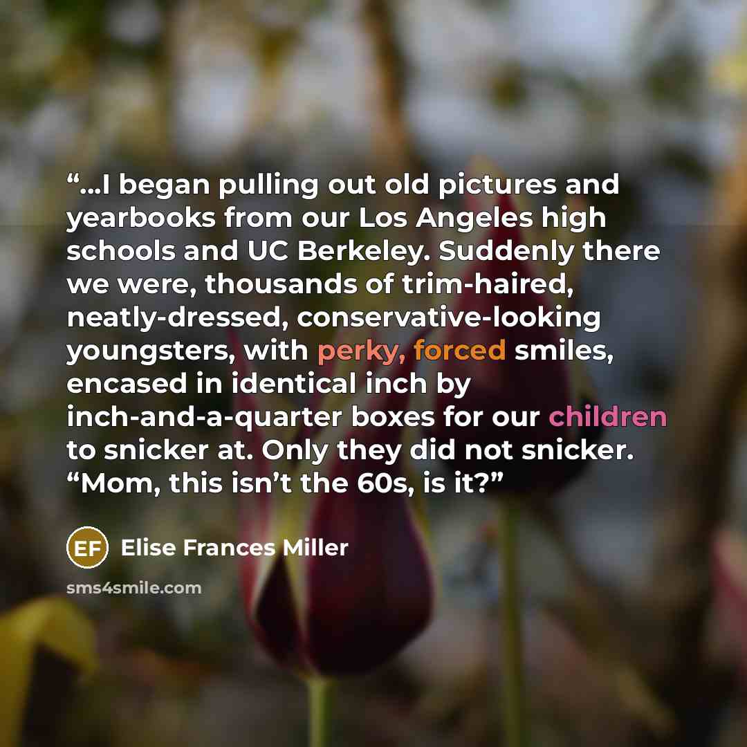 “...I began pulling out old pictures and yearbooks from our Los Angeles high schools and UC Berkeley. Suddenly there we were, thousands of trim-haired, neatly-dressed, conservative-looking youngsters, with perky, forced smiles, encased in identical inch by inch-and-a-quarter boxes for our children…” quote by Elise Frances Miller