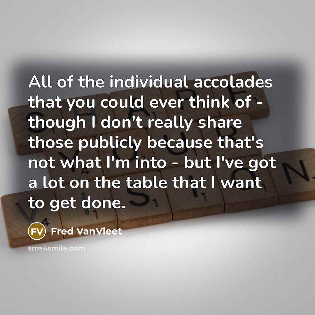 “All of the individual accolades that you could ever think of - though I don't really share those publicly because that's not what I'm into - but I've got a lot on the table that I want to get done.” quote by Fred VanVleet