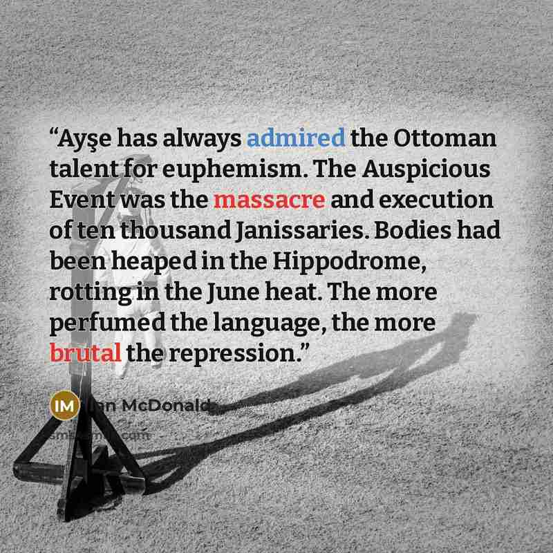 “Ayşe has always admired the Ottoman talent for euphemism. The Auspicious Event was the massacre and execution of ten thousand Janissaries. Bodies had been heaped in the Hippodrome, rotting in the June heat. The more perfumed the language, the more brutal the repression.” quote by Ian McDonald
