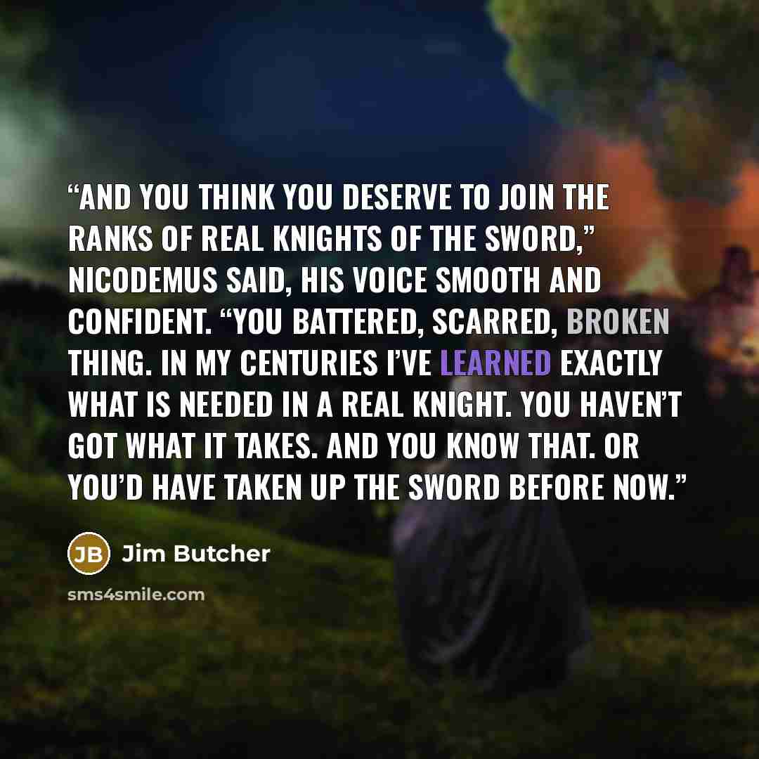 “And you think you deserve to join the ranks of real Knights of the Sword,” Nicodemus said, his voice smooth and confident. “You battered, scarred, broken thing. In my centuries I’ve learned exactly what is needed in a real Knight. You haven’t got what it takes. And you know that. Or you’d have…” quote by Jim Butcher
