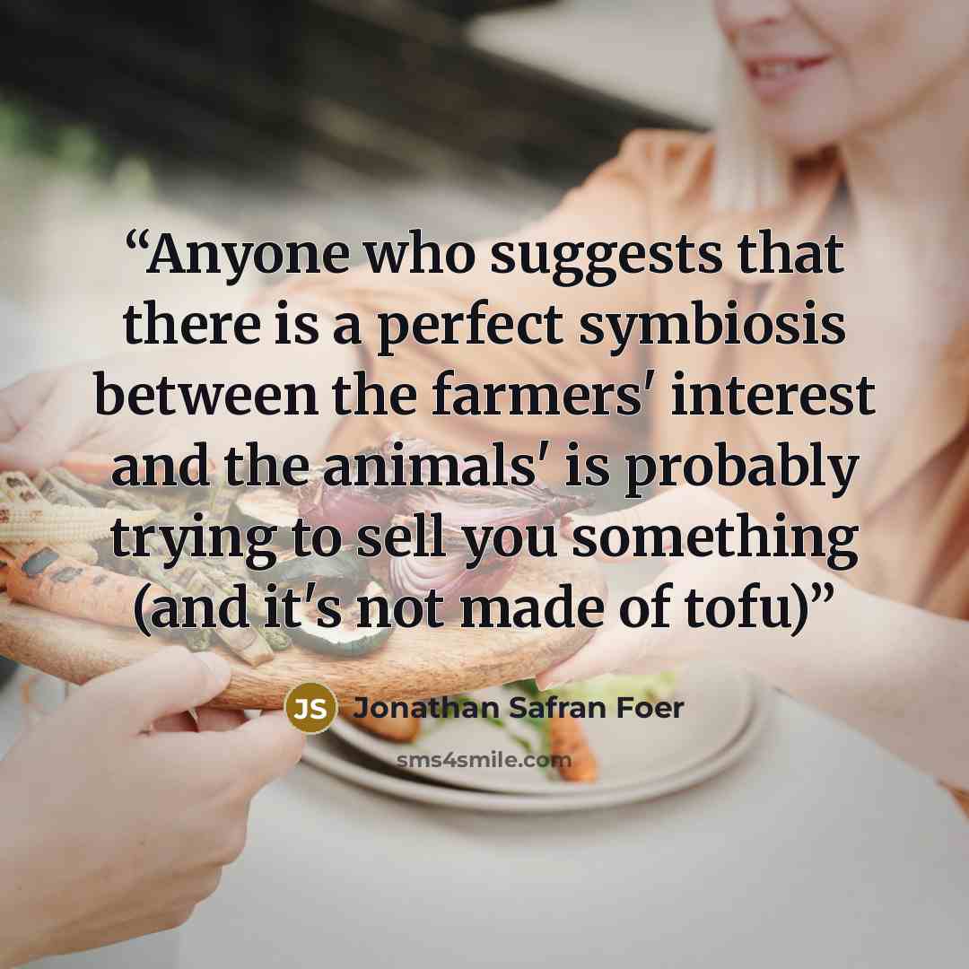 “Anyone who suggests that there is a perfect symbiosis between the farmers' interest and the animals' is probably trying to sell you something (and it's not made of tofu)” quote by Jonathan Safran Foer