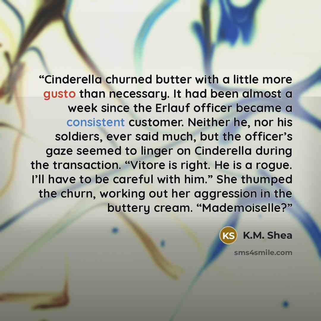 “Cinderella churned butter with a little more gusto than necessary. It had been almost a week since the Erlauf officer became a consistent customer. Neither he, nor his soldiers, ever said much, but the officer’s gaze seemed to linger on Cinderella during the transaction. “Vitore is right. He is a…” quote by K.M. Shea