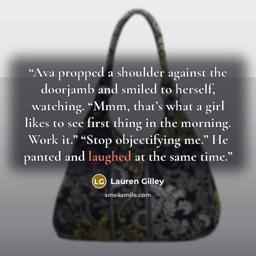“Ava propped a shoulder against the doorjamb and smiled to herself, watching. “Mmm, that’s what a girl likes to see first thing in the morning. Work it.” “Stop objectifying me.” He panted and laughed at the same time.” quote by Lauren Gilley