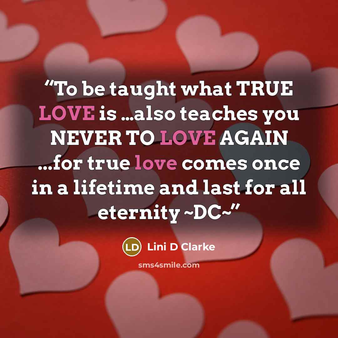 “To be taught what TRUE LOVE is …also teaches you NEVER TO LOVE AGAIN ...for true love comes once in a lifetime and last for all eternity ~DC~” quote by Lini D Clarke