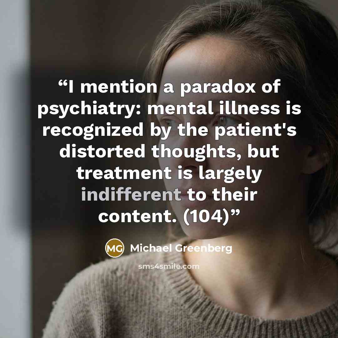 “I mention a paradox of psychiatry: mental illness is recognized by the patient's distorted thoughts, but treatment is largely indifferent to their content. (104)” quote by Michael Greenberg