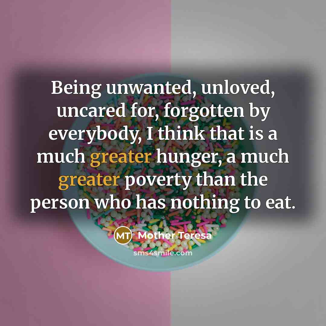 “Being unwanted, unloved, uncared for, forgotten by everybody, I think that is a much greater hunger, a much greater poverty than the person who has nothing to eat.” quote by Mother Teresa