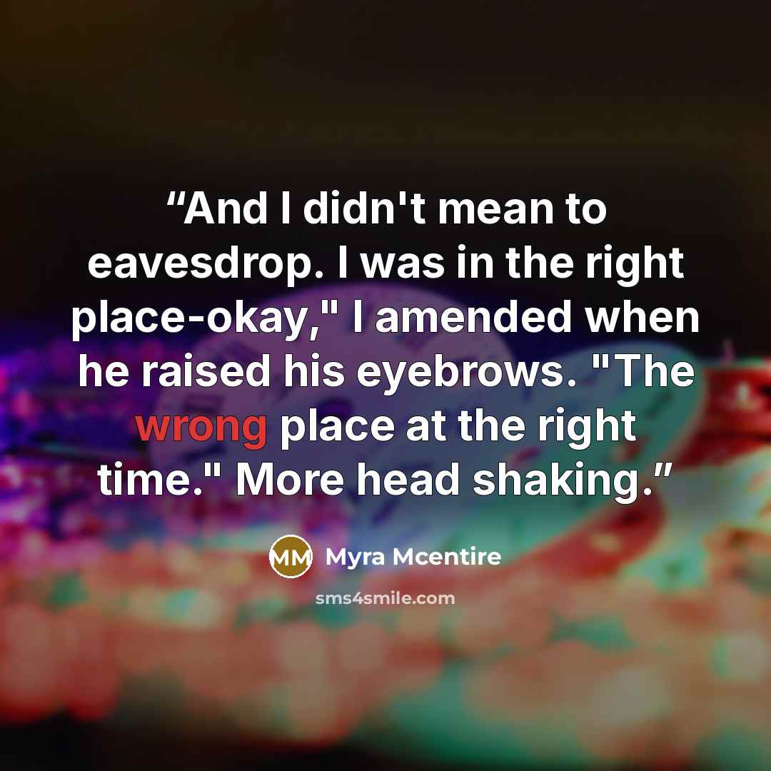 “And I didn't mean to eavesdrop. I was in the right place-okay," I amended when he raised his eyebrows. "The wrong place at the right time." More head shaking.” quote by Myra McEntire