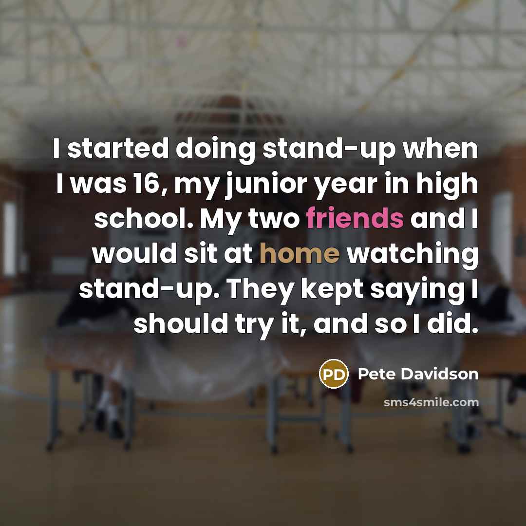 “I started doing stand-up when I was 16, my junior year in high school. My two friends and I would sit at home watching stand-up. They kept saying I should try it, and so I did.” quote by Pete Davidson
