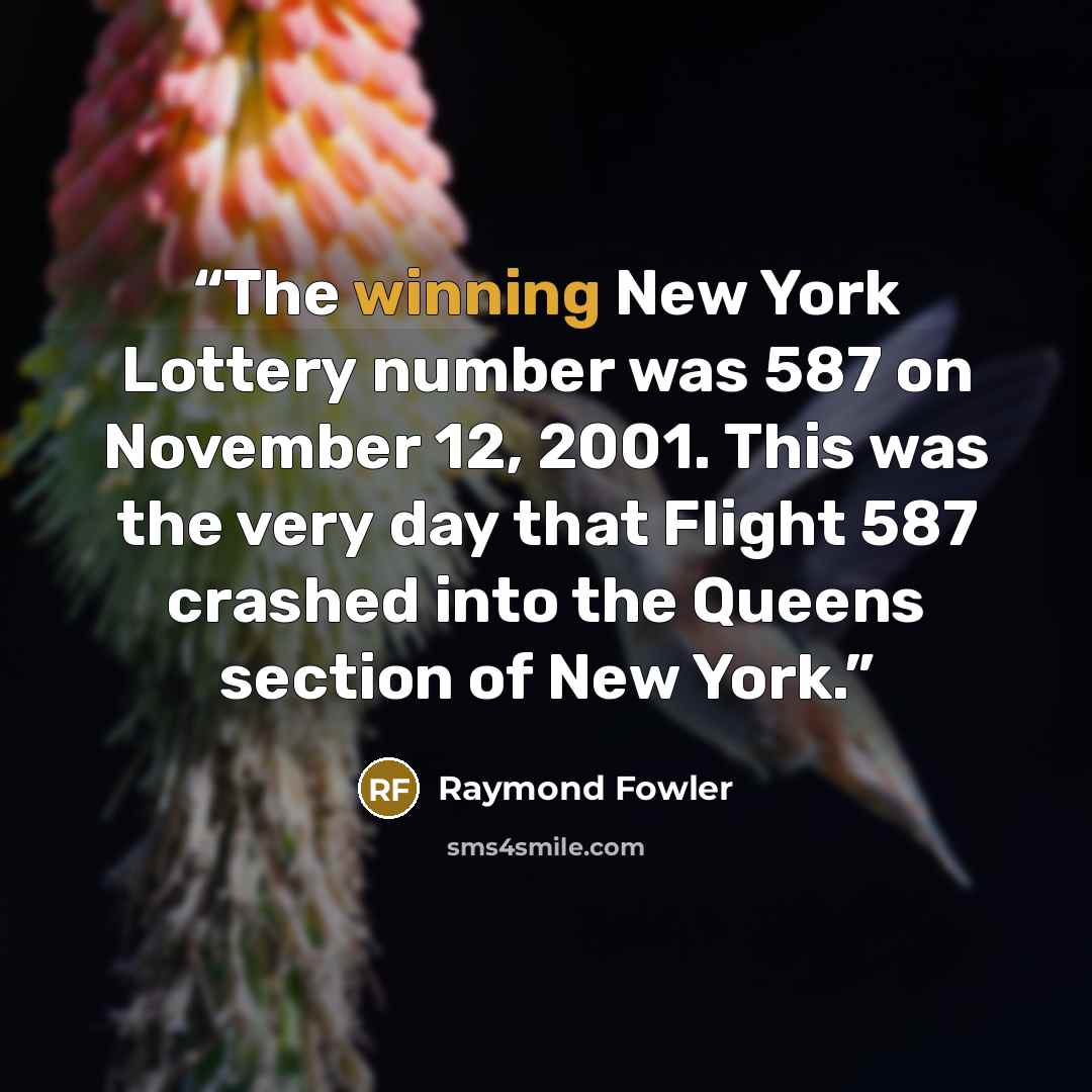 “The winning New York Lottery number was 587 on November 12, 2001. This was the very day that Flight 587 crashed into the Queens section of New York.” quote by Raymond Fowler