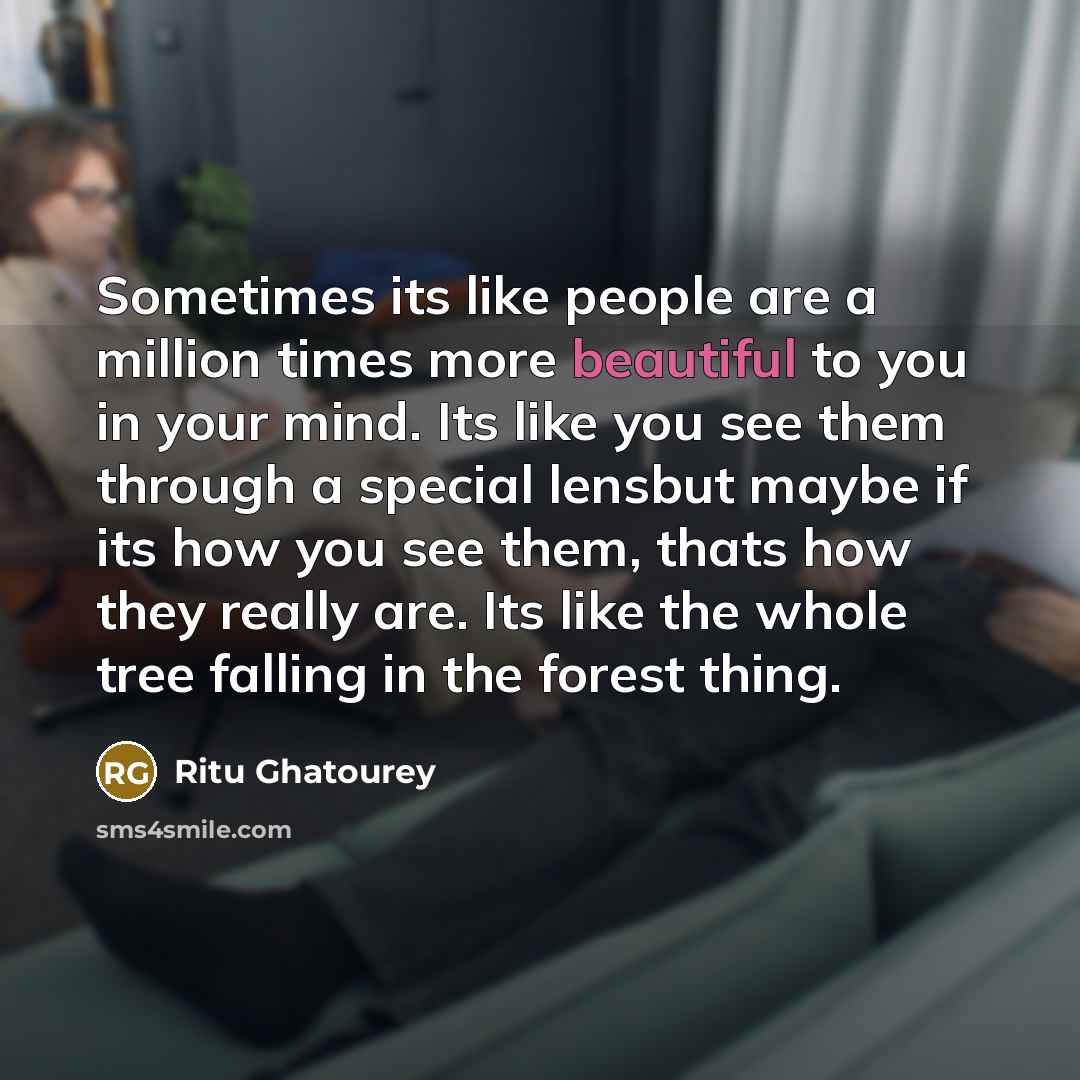 “Sometimes its like people are a million times more beautiful to you in your mind. Its like you see them through a special lensbut maybe if its how you see them, thats how they really are. Its like the whole tree falling in the forest thing.” quote by Ritu Ghatourey