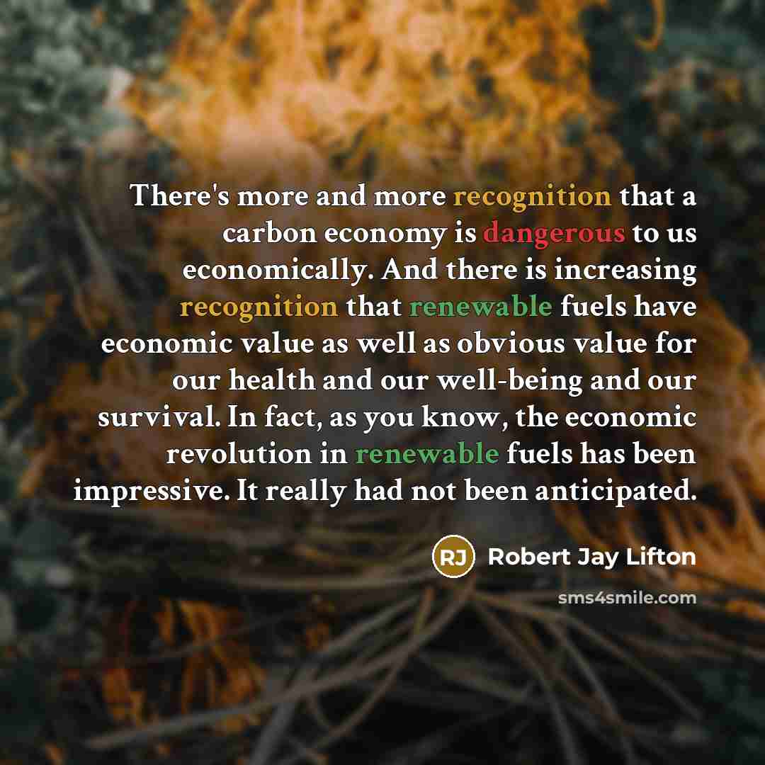 “There's more and more recognition that a carbon economy is dangerous to us economically. And there is increasing recognition that renewable fuels have economic value as well as obvious value for our health and our well-being and our survival. In fact, as you know, the economic revolution in…” quote by Robert Jay Lifton