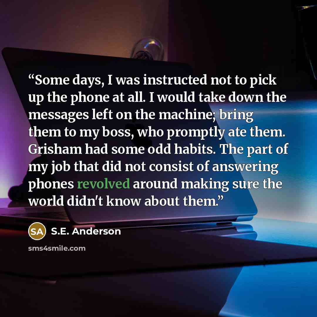 “Some days, I was instructed not to pick up the phone at all. I would take down the messages left on the machine; bring them to my boss, who promptly ate them. Grisham had some odd habits. The part of my job that did not consist of answering phones revolved around making sure the world didn't know…” quote by S.E. Anderson