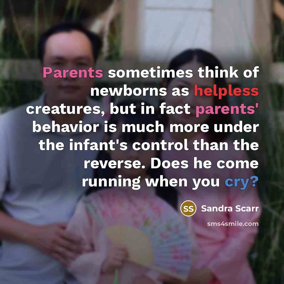 “Parents sometimes think of newborns as helpless creatures, but in fact parents' behavior is much more under the infant's control than the reverse. Does he come running when you cry?” quote by Sandra Scarr