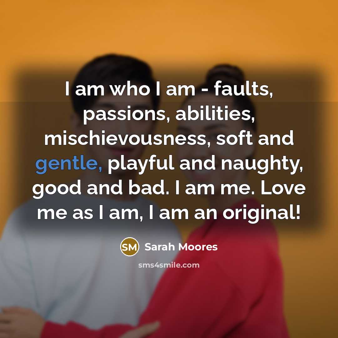 “I am who I am - faults, passions, abilities, mischievousness, soft and gentle, playful and naughty, good and bad. I am me. Love me as I am, I am an original!” quote by Sarah Moores
