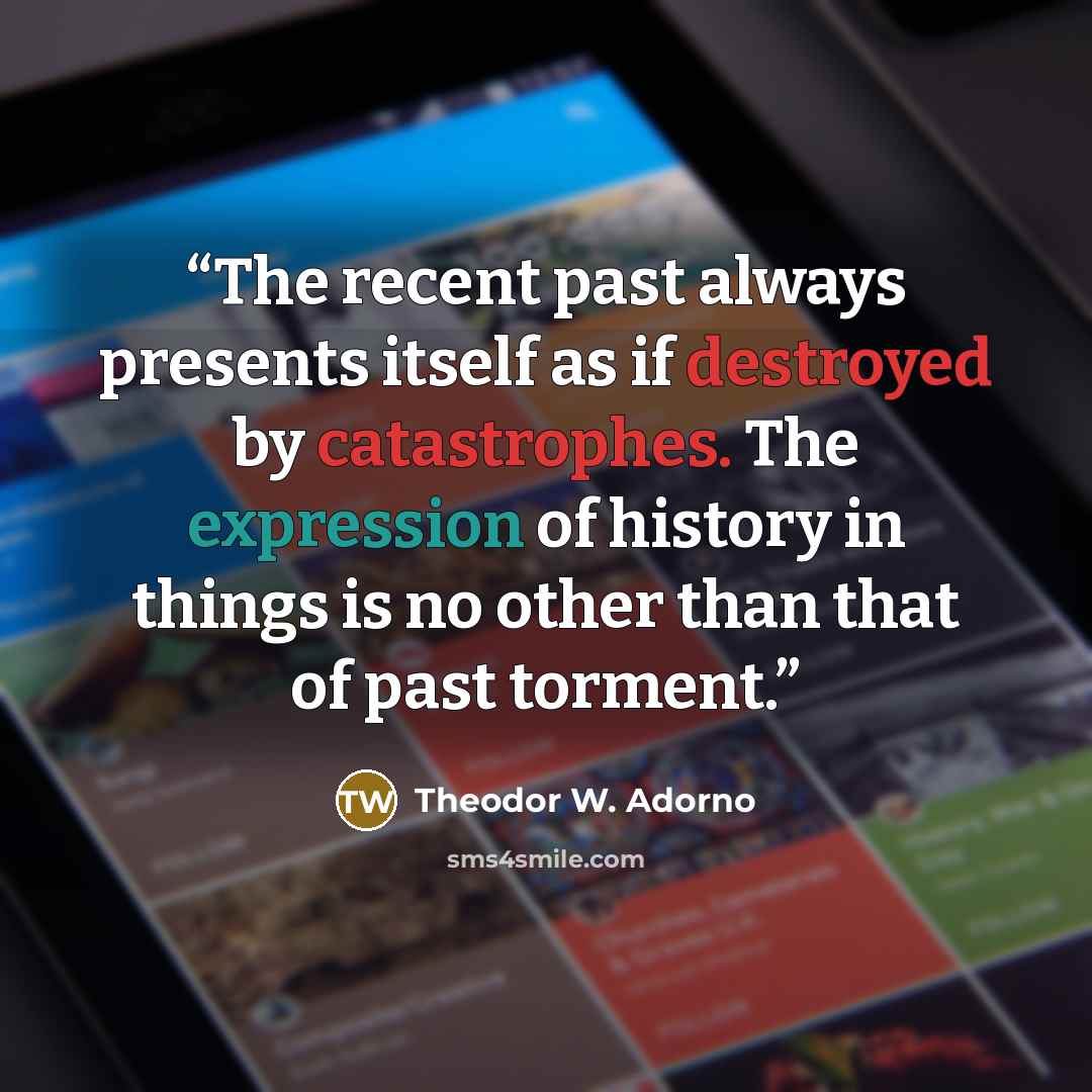 “The recent past always presents itself as if destroyed by catastrophes. The expression of history in things is no other than that of past torment.” quote by Theodor W. Adorno