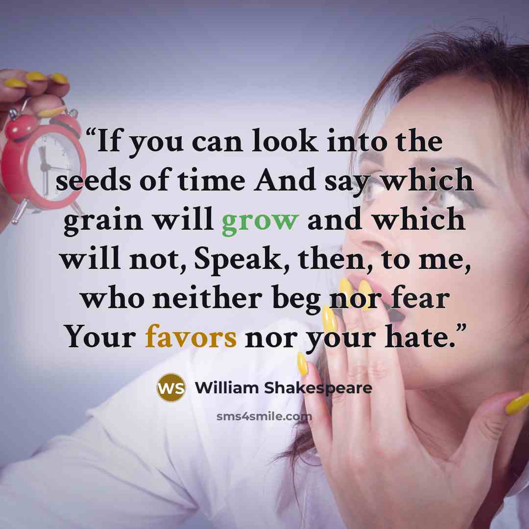 “If you can look into the seeds of time And say which grain will grow and which will not, Speak, then, to me, who neither beg nor fear Your favors nor your hate.” quote by William Shakespeare
