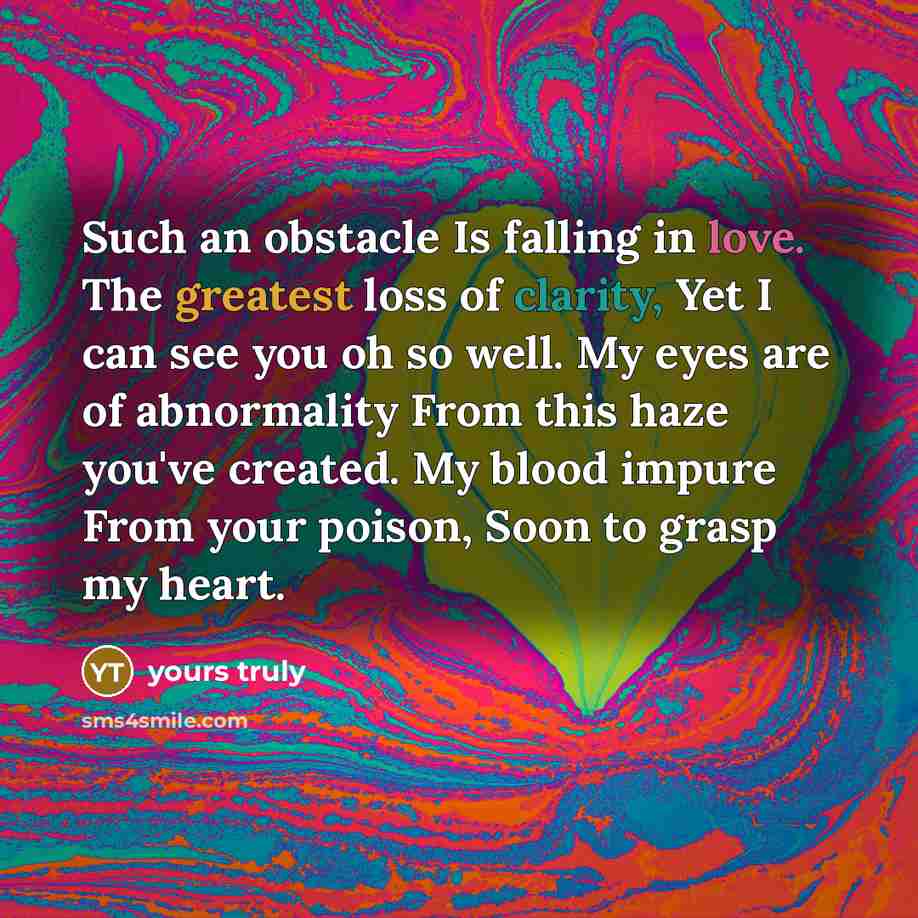 “Such an obstacle Is falling in love. The greatest loss of clarity, Yet I can see you oh so well. My eyes are of abnormality From this haze you've created. My blood impure From your poison, Soon to grasp my heart.” quote by Yours Truly