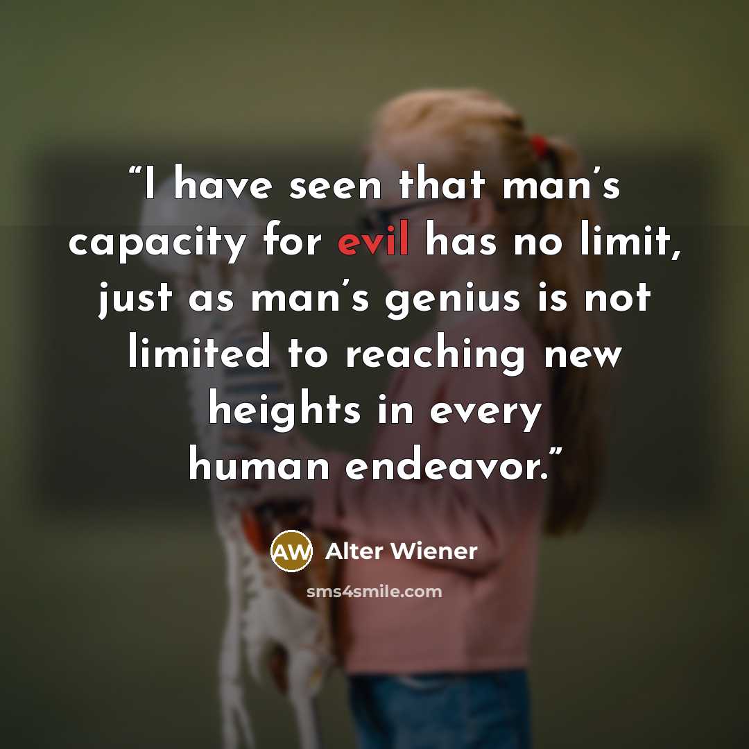 “I have seen that man’s capacity for evil has no limit, just as man’s genius is not limited to reaching new heights in every human endeavor.” quote by Alter Wiener