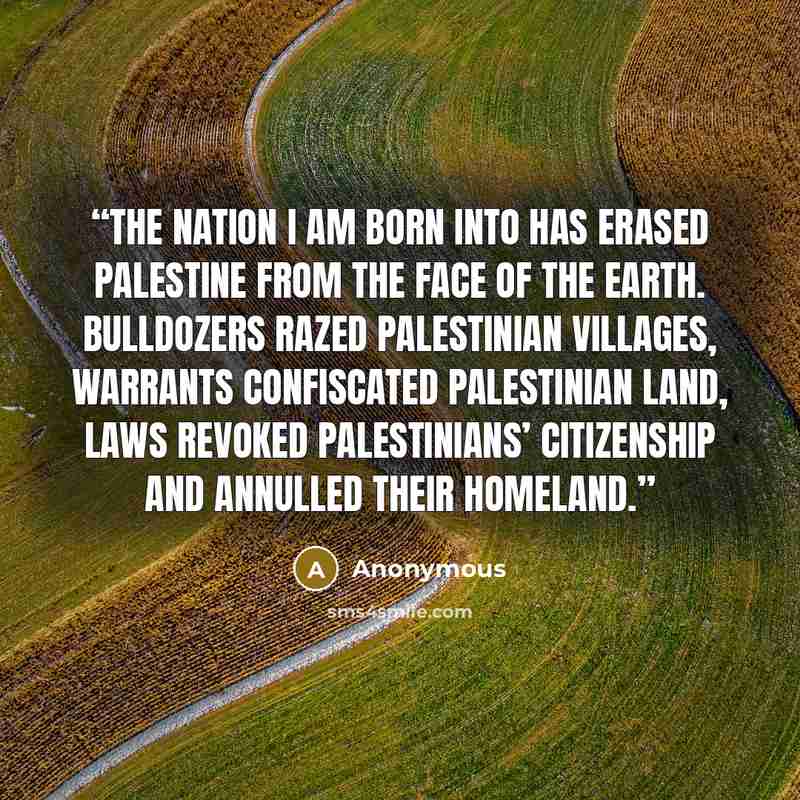 “The nation I am born into has erased Palestine from the face of the earth. Bulldozers razed Palestinian villages, warrants confiscated Palestinian land, laws revoked Palestinians’ citizenship and annulled their homeland.” quote by Anonymous