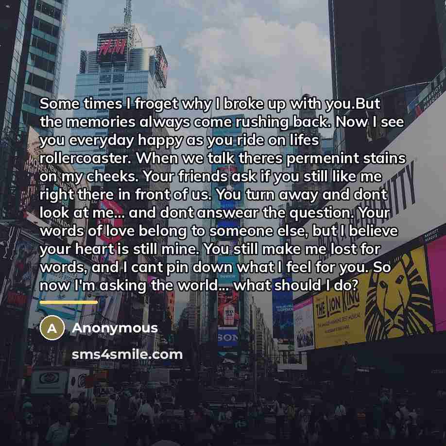 “Some times I froget why I broke up with you.But the memories always come rushing back. Now I see you everyday happy as you ride on lifes rollercoaster. When we talk theres permenint stains on my cheeks. Your friends ask if you still like me right there in front of us. You turn away and dont look…” quote by Anonymous