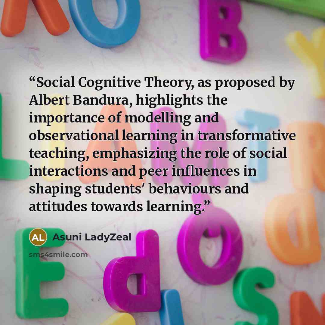 “Social Cognitive Theory, as proposed by Albert Bandura, highlights the importance of modelling and observational learning in transformative teaching, emphasizing the role of social interactions and peer influences in shaping students' behaviours and attitudes towards learning.” quote by Asuni LadyZeal