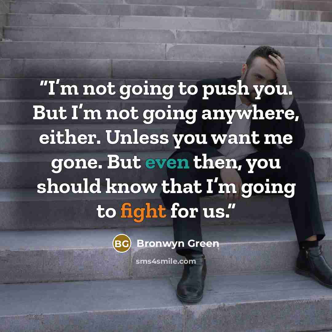 “I’m not going to push you. But I’m not going anywhere, either. Unless you want me gone. But even then, you should know that I’m going to fight for us.” quote by Bronwyn Green