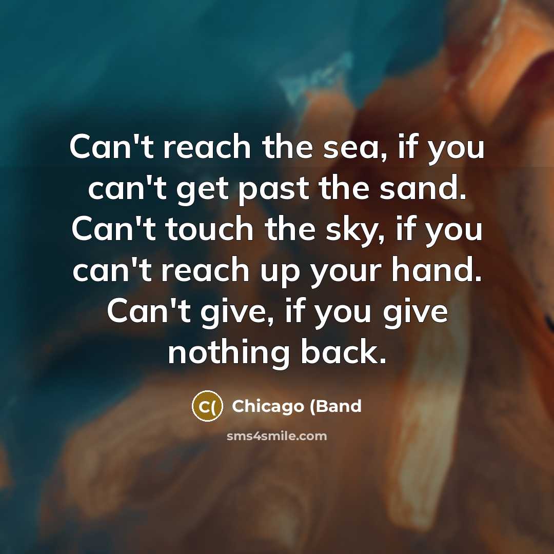 “Can't reach the sea, if you can't get past the sand. Can't touch the sky, if you can't reach up your hand. Can't give, if you give nothing back.” quote by Chicago (Band