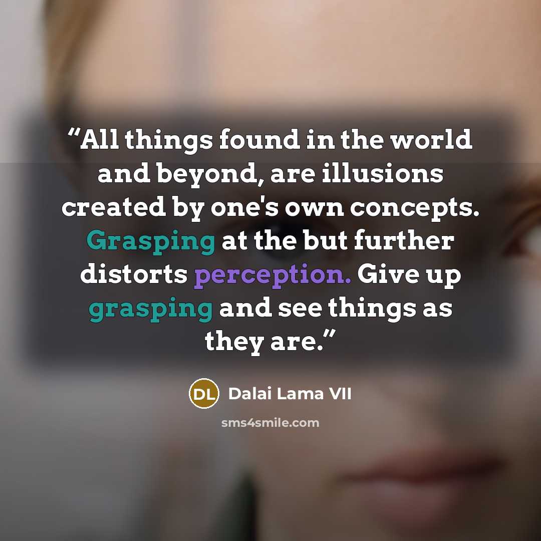 “All things found in the world and beyond, are illusions created by one's own concepts. Grasping at the but further distorts perception. Give up grasping and see things as they are.” quote by Dalai Lama VII