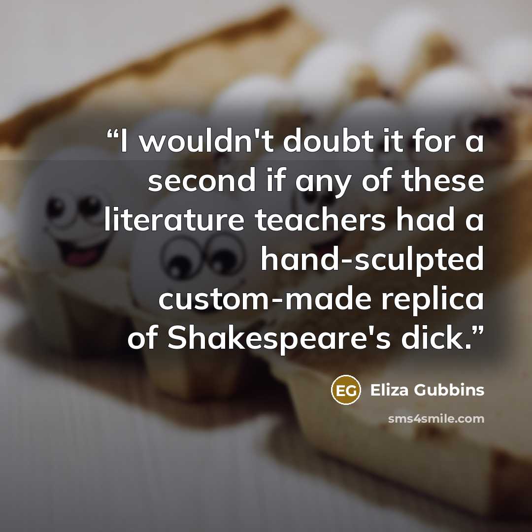 “I wouldn't doubt it for a second if any of these literature teachers had a hand-sculpted custom-made replica of Shakespeare's dick.” quote by Eliza Gubbins