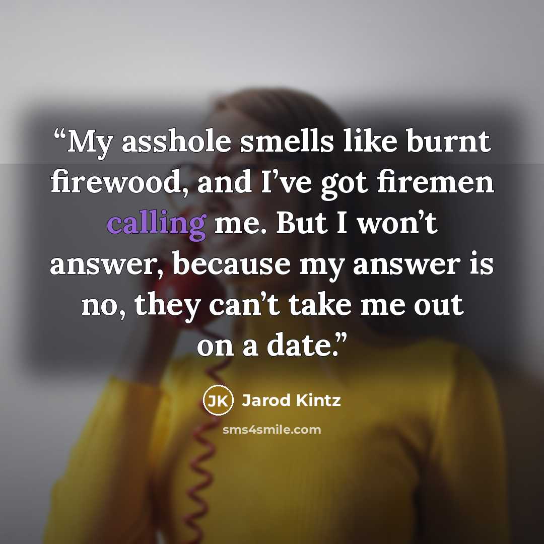 “My asshole smells like burnt firewood, and I’ve got firemen calling me. But I won’t answer, because my answer is no, they can’t take me out on a date.” quote by Jarod Kintz